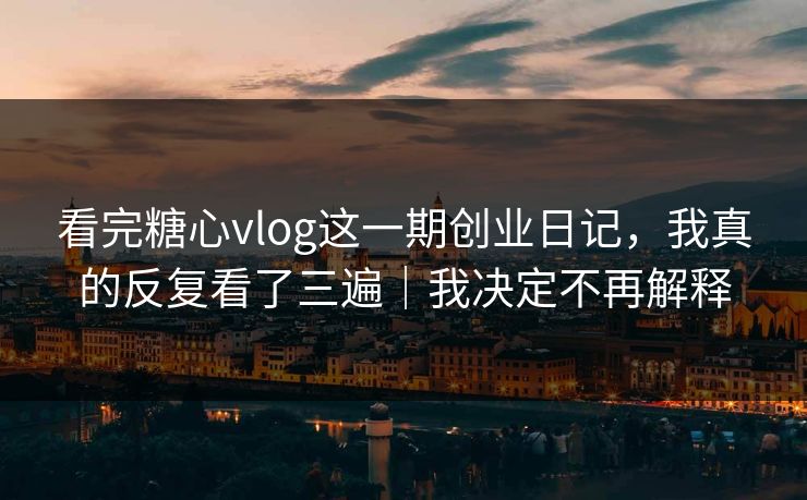 看完糖心vlog这一期创业日记，我真的反复看了三遍｜我决定不再解释