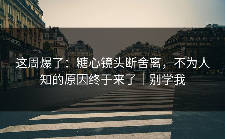 这周爆了：糖心镜头断舍离，不为人知的原因终于来了｜别学我