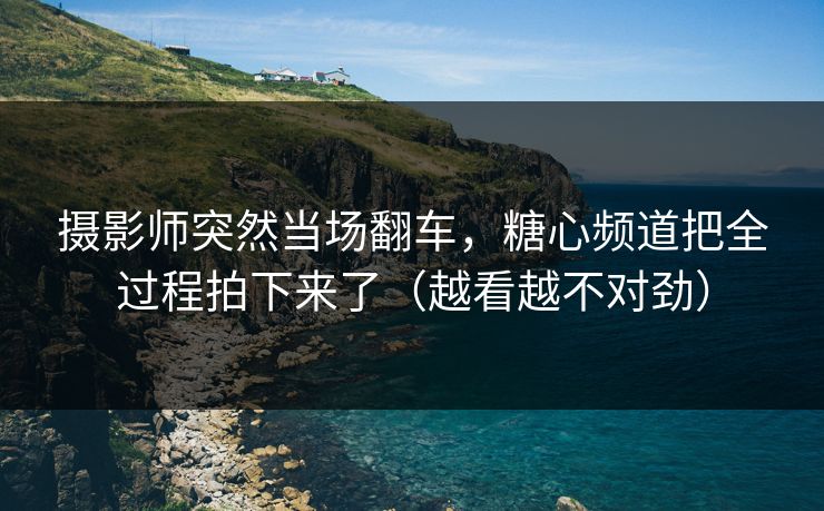 摄影师突然当场翻车，糖心频道把全过程拍下来了（越看越不对劲）