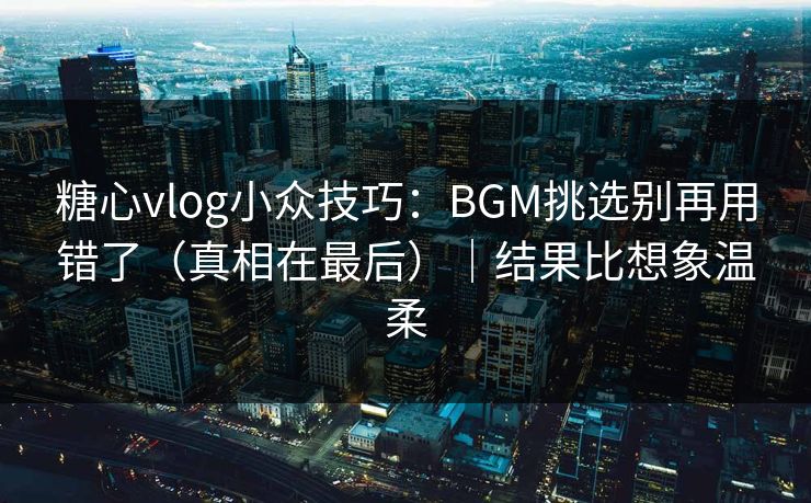 糖心vlog小众技巧：BGM挑选别再用错了（真相在最后）｜结果比想象温柔