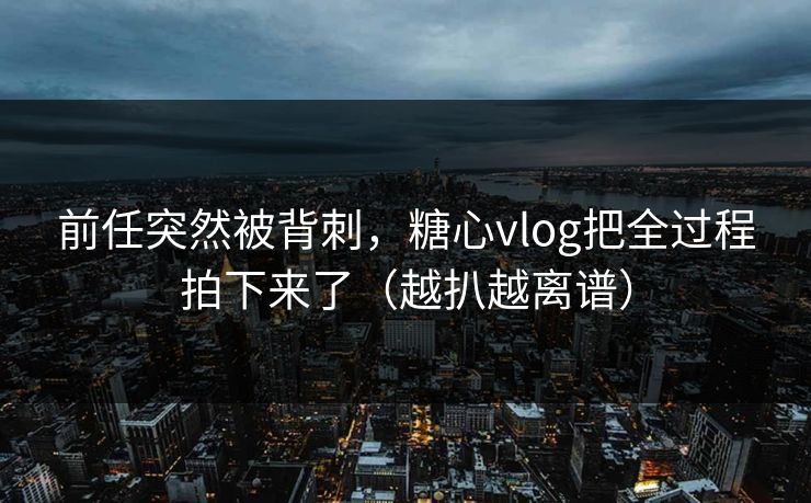 前任突然被背刺，糖心vlog把全过程拍下来了（越扒越离谱）