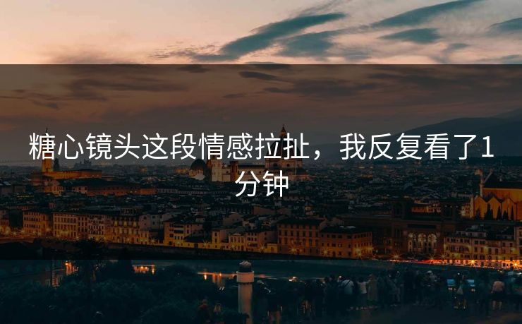 糖心镜头这段情感拉扯，我反复看了1分钟