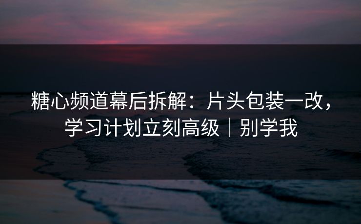 糖心频道幕后拆解：片头包装一改，学习计划立刻高级｜别学我