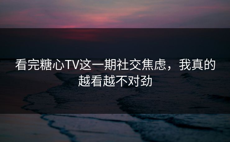 看完糖心TV这一期社交焦虑，我真的越看越不对劲