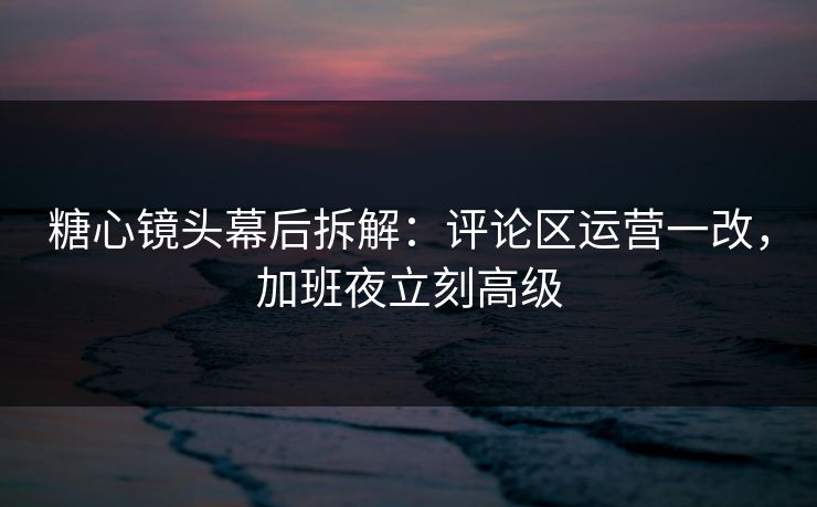 糖心镜头幕后拆解：评论区运营一改，加班夜立刻高级