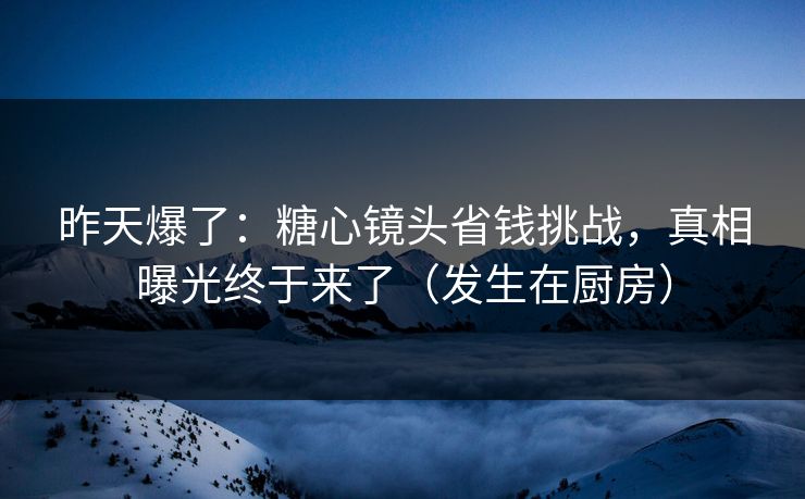 昨天爆了：糖心镜头省钱挑战，真相曝光终于来了（发生在厨房）