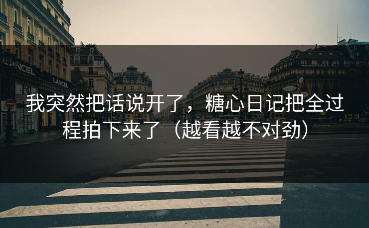 我突然把话说开了，糖心日记把全过程拍下来了（越看越不对劲）