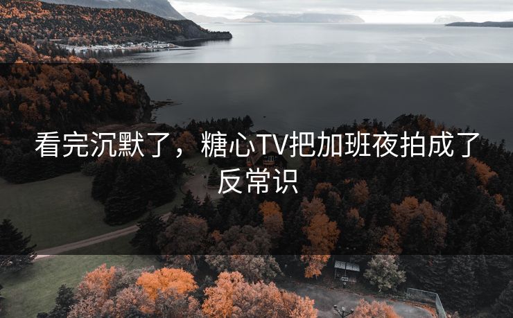 看完沉默了，糖心TV把加班夜拍成了反常识