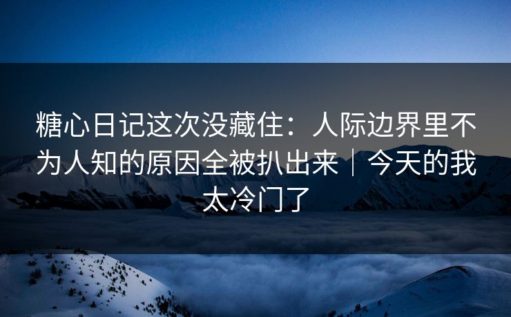 糖心日记这次没藏住：人际边界里不为人知的原因全被扒出来｜今天的我太冷门了