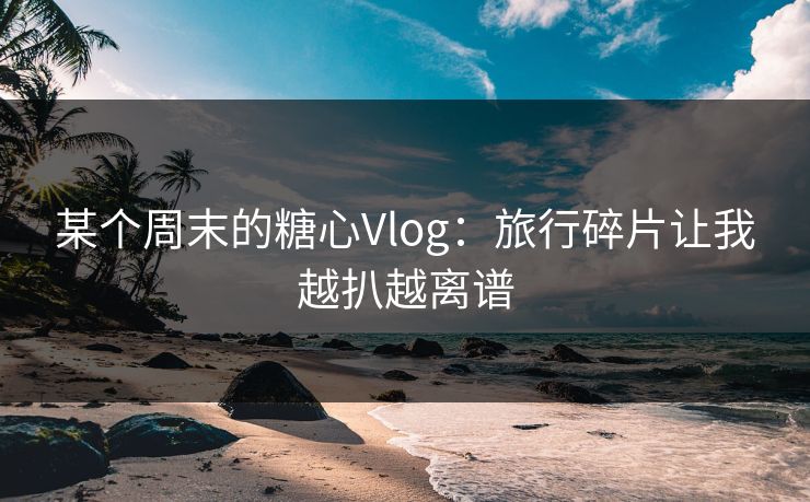 某个周末的糖心Vlog：旅行碎片让我越扒越离谱