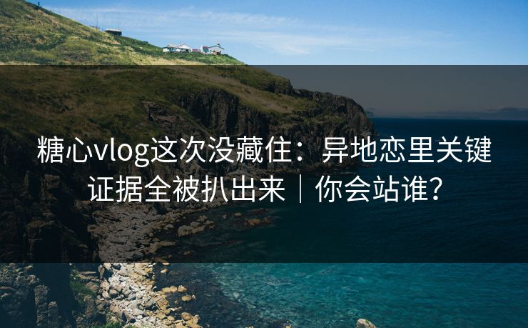 糖心vlog这次没藏住：异地恋里关键证据全被扒出来｜你会站谁？