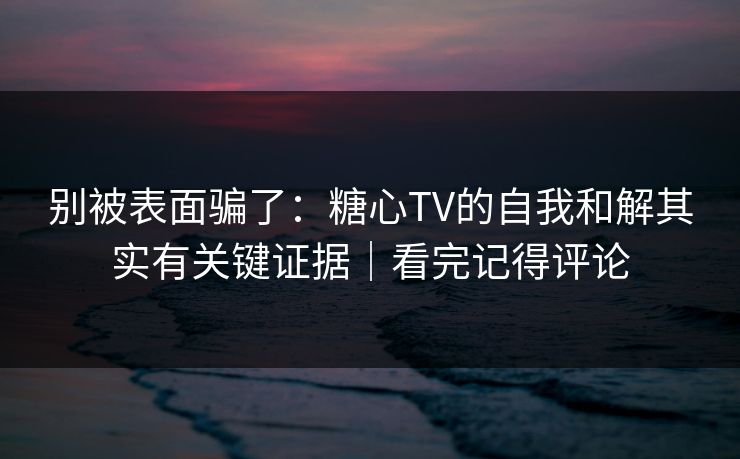 别被表面骗了：糖心TV的自我和解其实有关键证据｜看完记得评论