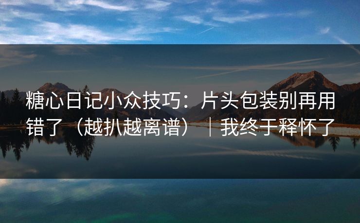 糖心日记小众技巧：片头包装别再用错了（越扒越离谱）｜我终于释怀了