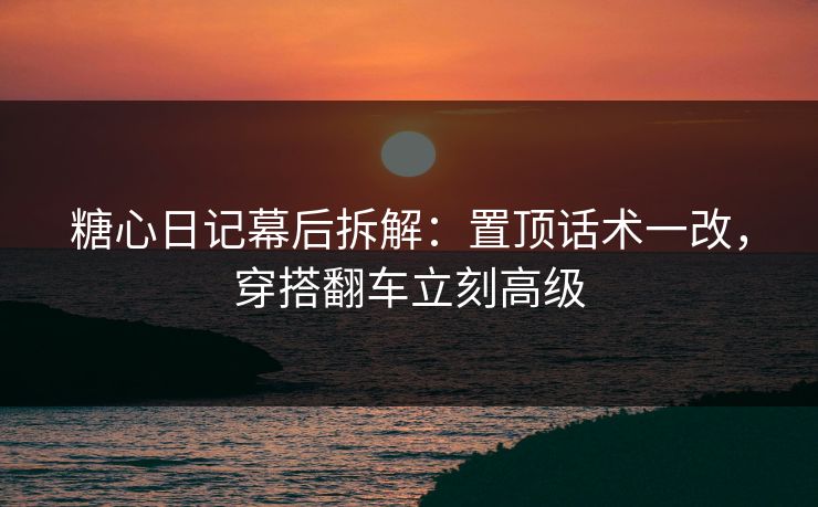 糖心日记幕后拆解：置顶话术一改，穿搭翻车立刻高级