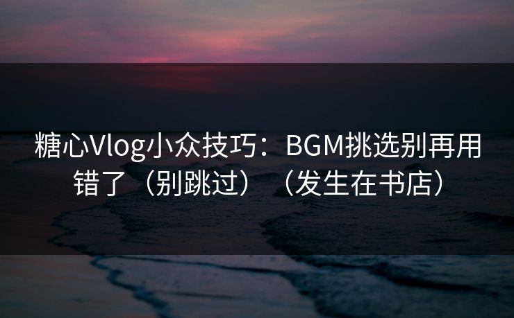 糖心Vlog小众技巧：BGM挑选别再用错了（别跳过）（发生在书店）