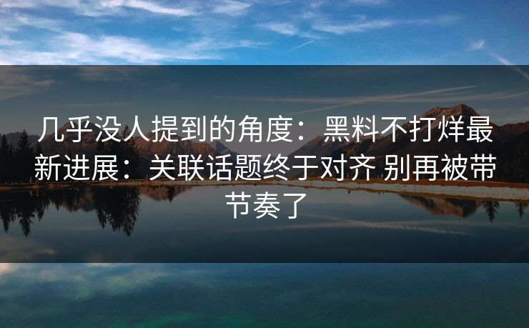 几乎没人提到的角度：黑料不打烊最新进展：关联话题终于对齐 别再被带节奏了