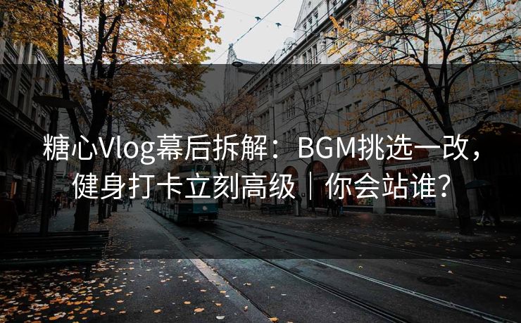 糖心Vlog幕后拆解：BGM挑选一改，健身打卡立刻高级｜你会站谁？