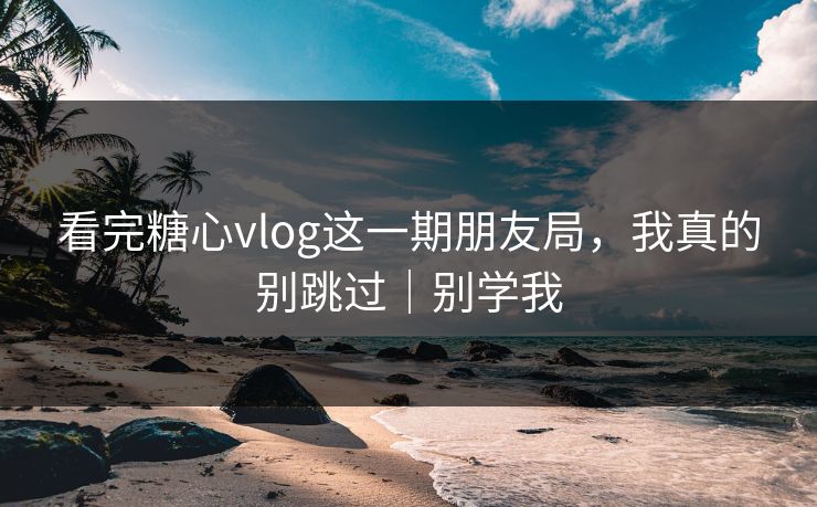 看完糖心vlog这一期朋友局，我真的别跳过｜别学我