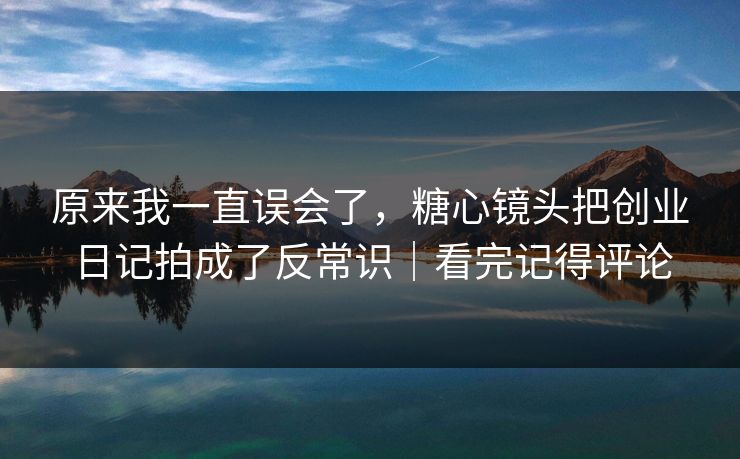 原来我一直误会了，糖心镜头把创业日记拍成了反常识｜看完记得评论