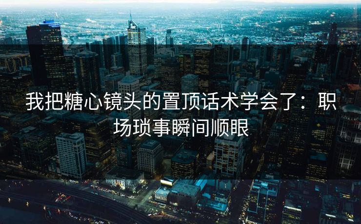我把糖心镜头的置顶话术学会了：职场琐事瞬间顺眼