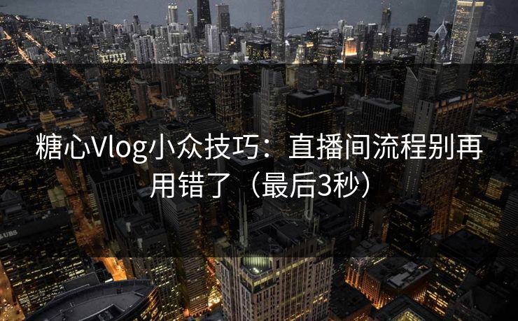 糖心Vlog小众技巧：直播间流程别再用错了（最后3秒）