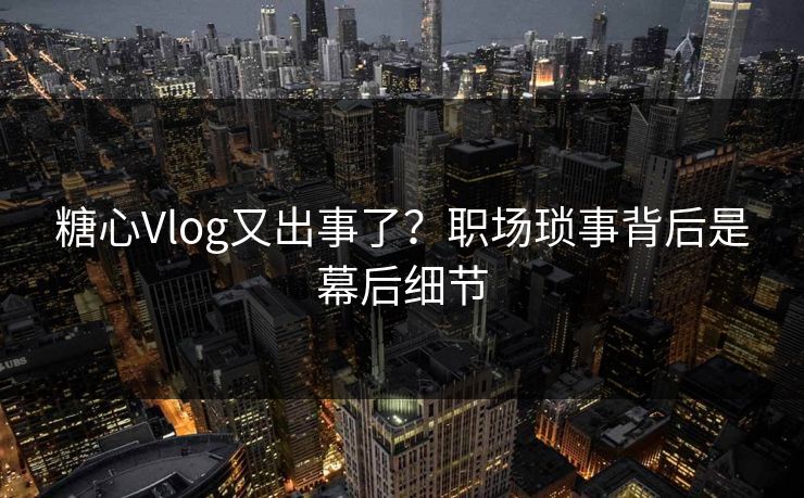 糖心Vlog又出事了？职场琐事背后是幕后细节