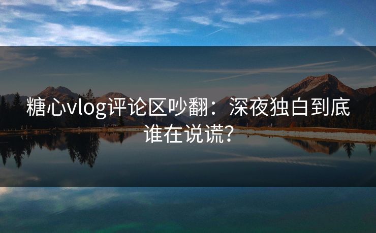糖心vlog评论区吵翻：深夜独白到底谁在说谎？