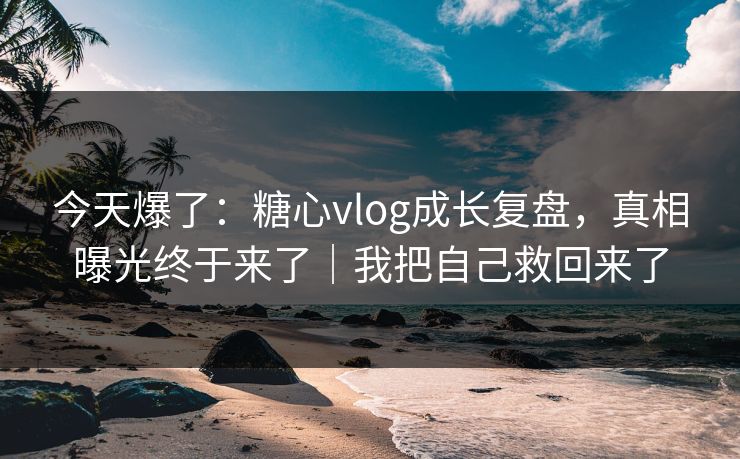 今天爆了：糖心vlog成长复盘，真相曝光终于来了｜我把自己救回来了
