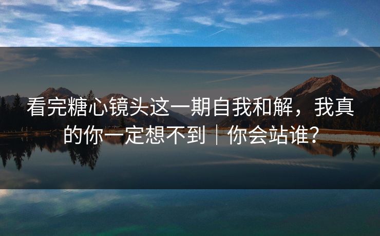 看完糖心镜头这一期自我和解，我真的你一定想不到｜你会站谁？