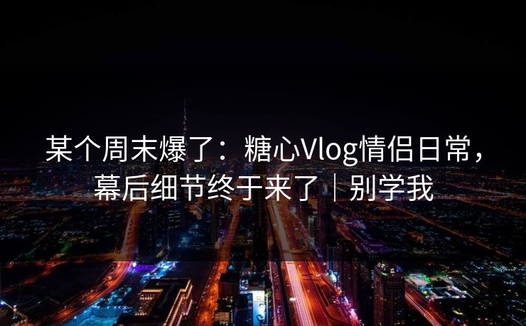 某个周末爆了：糖心Vlog情侣日常，幕后细节终于来了｜别学我