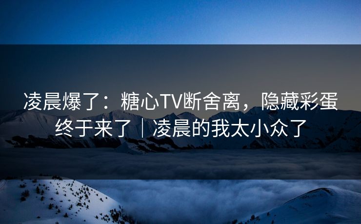 凌晨爆了：糖心TV断舍离，隐藏彩蛋终于来了｜凌晨的我太小众了