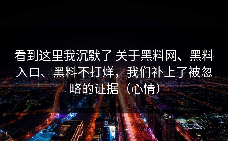 看到这里我沉默了 关于黑料网、黑料入口、黑料不打烊，我们补上了被忽略的证据（心情）