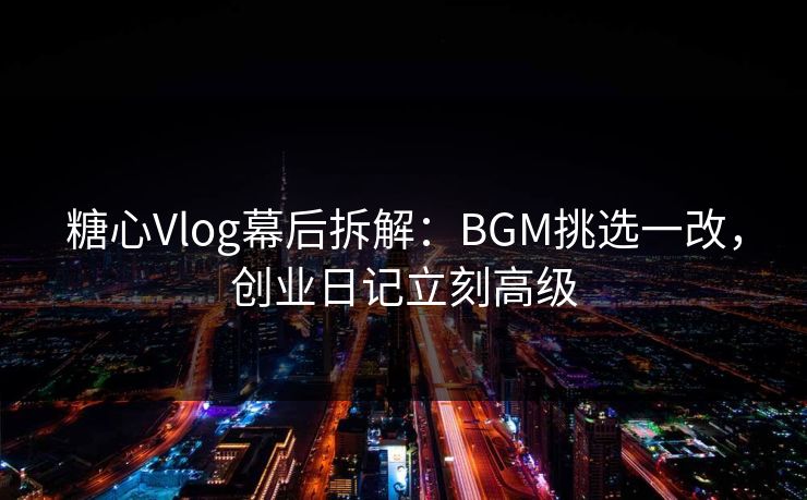 糖心Vlog幕后拆解：BGM挑选一改，创业日记立刻高级
