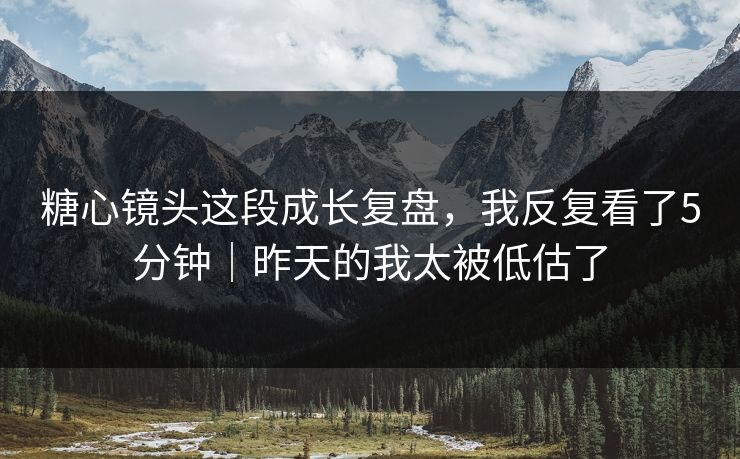 糖心镜头这段成长复盘，我反复看了5分钟｜昨天的我太被低估了
