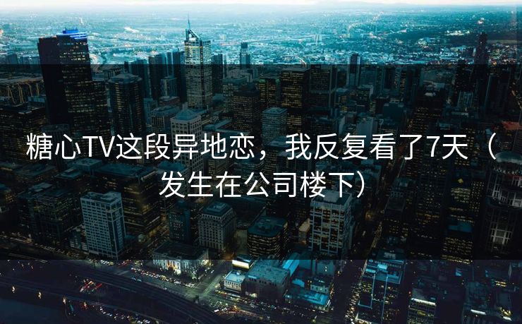 糖心TV这段异地恋，我反复看了7天（发生在公司楼下）