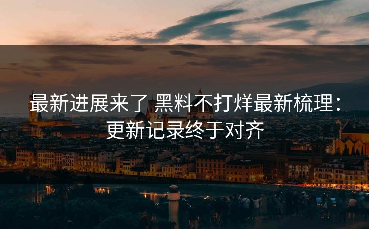 最新进展来了 黑料不打烊最新梳理：更新记录终于对齐