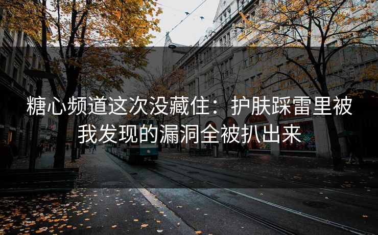 糖心频道这次没藏住：护肤踩雷里被我发现的漏洞全被扒出来