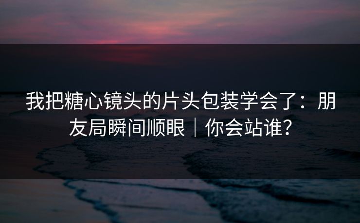 我把糖心镜头的片头包装学会了：朋友局瞬间顺眼｜你会站谁？