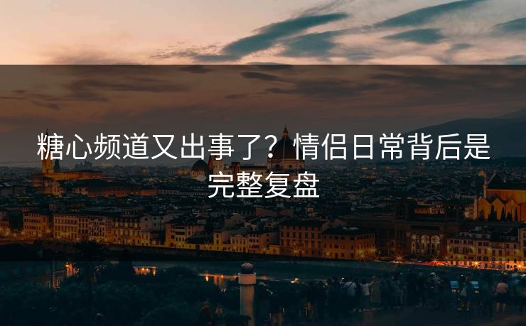 糖心频道又出事了？情侣日常背后是完整复盘
