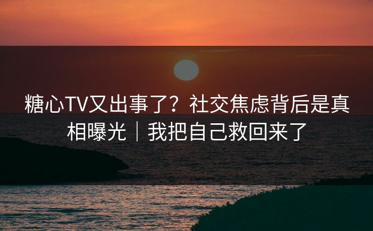 糖心TV又出事了？社交焦虑背后是真相曝光｜我把自己救回来了