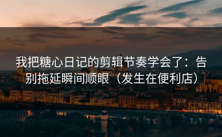 我把糖心日记的剪辑节奏学会了：告别拖延瞬间顺眼（发生在便利店）