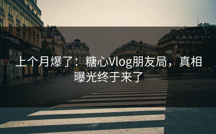 上个月爆了：糖心Vlog朋友局，真相曝光终于来了