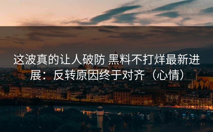 这波真的让人破防 黑料不打烊最新进展：反转原因终于对齐（心情）