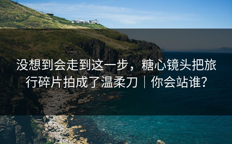 没想到会走到这一步，糖心镜头把旅行碎片拍成了温柔刀｜你会站谁？