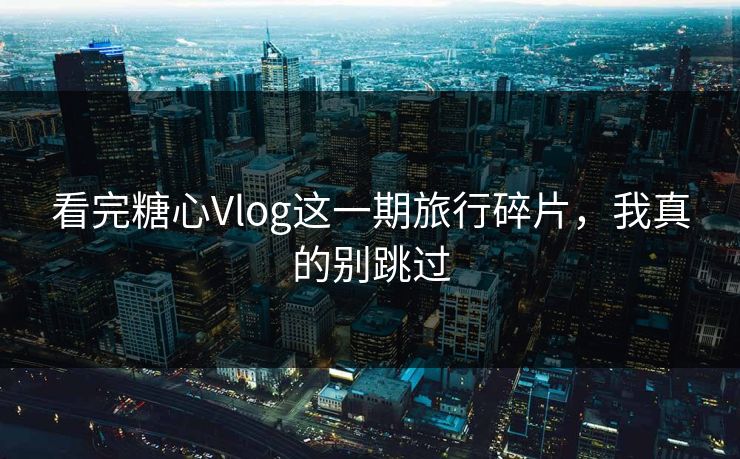 看完糖心Vlog这一期旅行碎片，我真的别跳过
