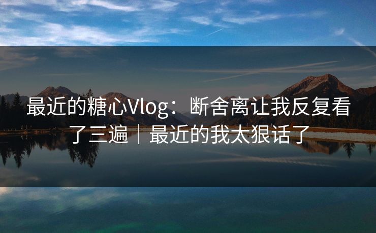 最近的糖心Vlog：断舍离让我反复看了三遍｜最近的我太狠话了
