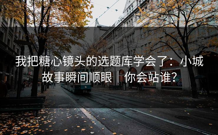 我把糖心镜头的选题库学会了：小城故事瞬间顺眼｜你会站谁？