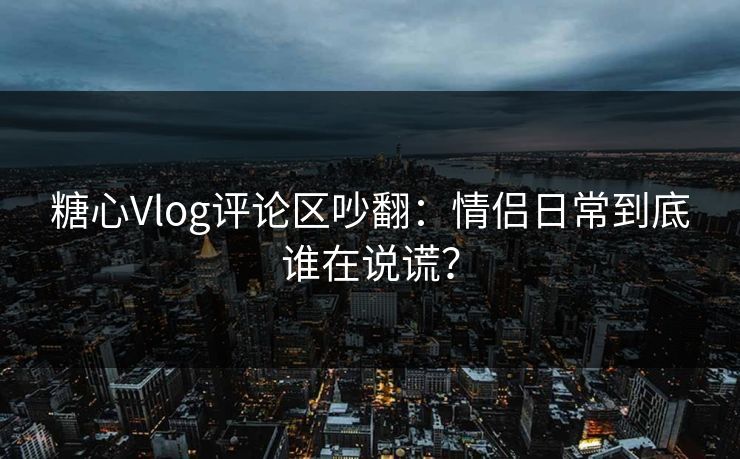 糖心Vlog评论区吵翻：情侣日常到底谁在说谎？