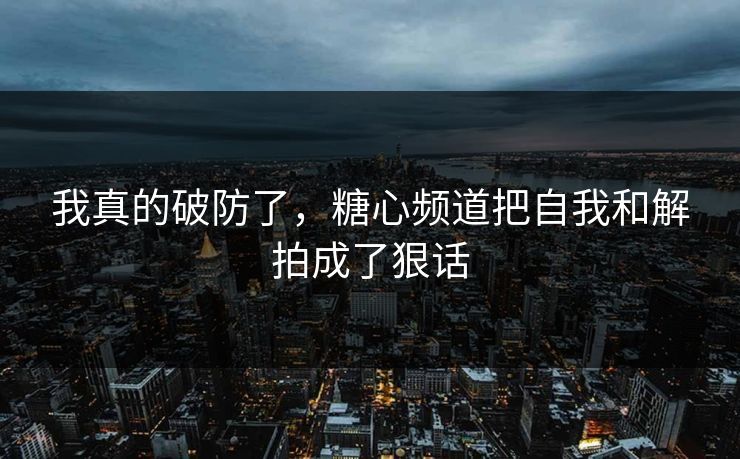 我真的破防了，糖心频道把自我和解拍成了狠话