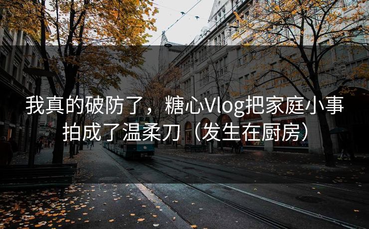 我真的破防了，糖心Vlog把家庭小事拍成了温柔刀（发生在厨房）